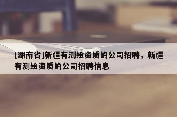 [湖南省]新疆有測繪資質(zhì)的公司招聘，新疆有測繪資質(zhì)的公司招聘信息
