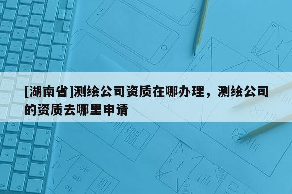 [湖南省]測繪公司資質(zhì)在哪辦理，測繪公司的資質(zhì)去哪里申請