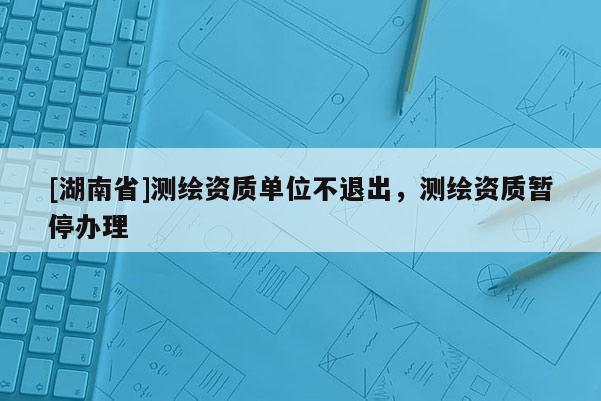 [湖南省]測(cè)繪資質(zhì)單位不退出，測(cè)繪資質(zhì)暫停辦理