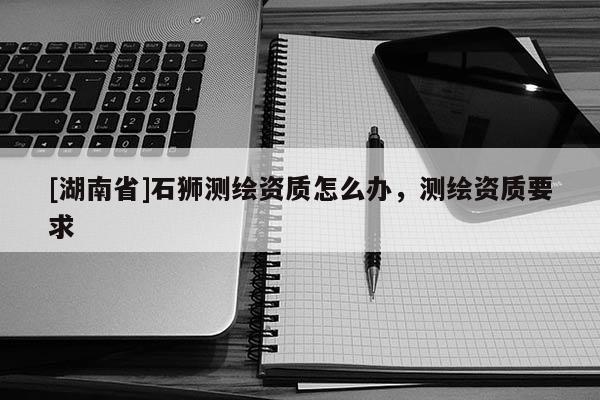 [湖南省]石獅測(cè)繪資質(zhì)怎么辦，測(cè)繪資質(zhì)要求
