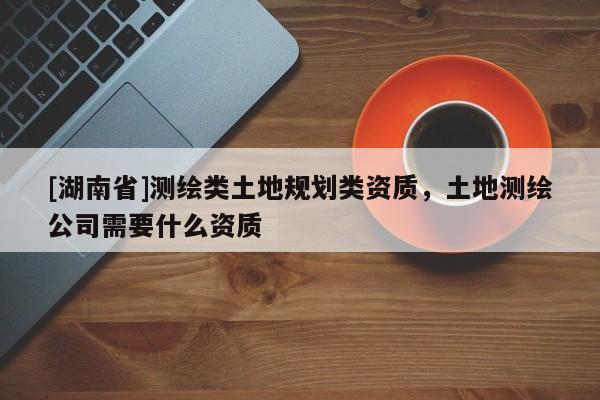 [湖南省]測(cè)繪類土地規(guī)劃類資質(zhì)，土地測(cè)繪公司需要什么資質(zhì)