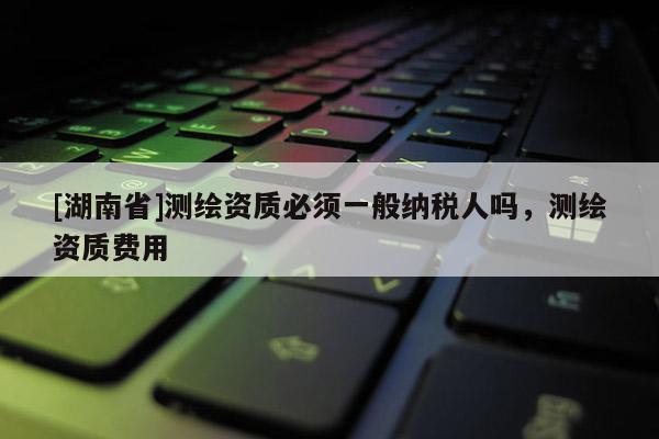 [湖南省]測(cè)繪資質(zhì)必須一般納稅人嗎，測(cè)繪資質(zhì)費(fèi)用