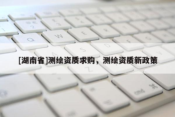 [湖南省]測繪資質(zhì)求購，測繪資質(zhì)新政策