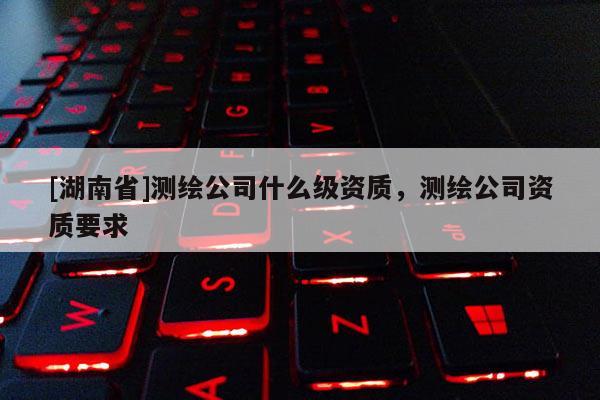 [湖南省]測(cè)繪公司什么級(jí)資質(zhì)，測(cè)繪公司資質(zhì)要求