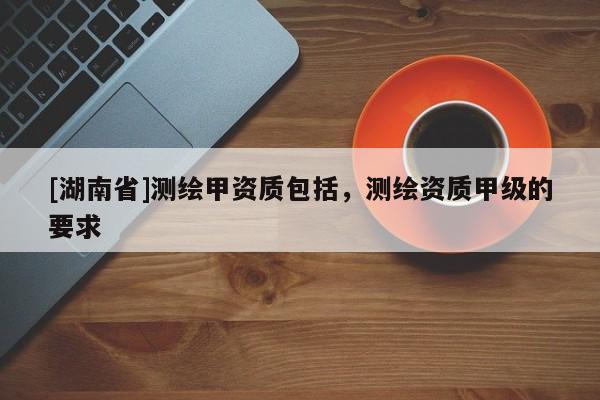 [湖南省]測繪甲資質(zhì)包括，測繪資質(zhì)甲級的要求