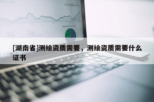 [湖南省]測繪資質(zhì)需要，測繪資質(zhì)需要什么證書