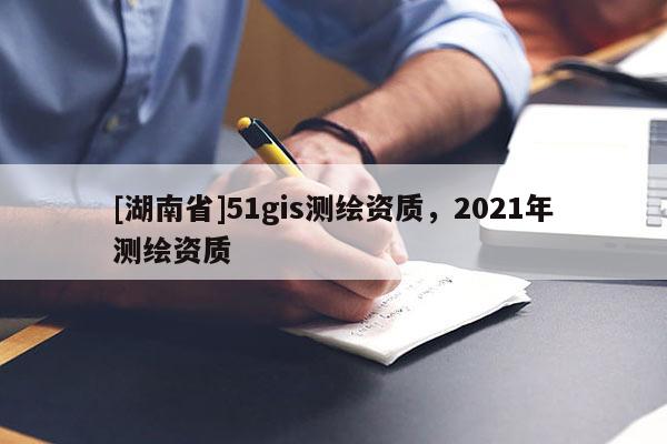 [湖南省]51gis測繪資質，2021年測繪資質