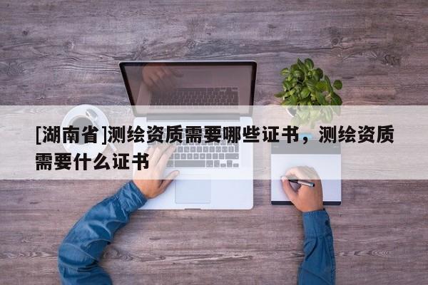 [湖南省]測繪資質需要哪些證書，測繪資質需要什么證書