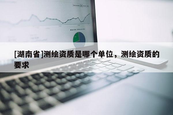 [湖南省]測(cè)繪資質(zhì)是哪個(gè)單位，測(cè)繪資質(zhì)的要求