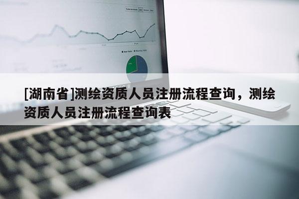 [湖南省]測繪資質人員注冊流程查詢，測繪資質人員注冊流程查詢表