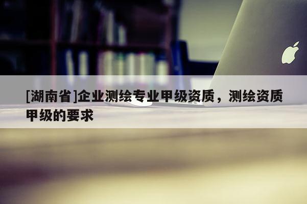 [湖南省]企業(yè)測繪專業(yè)甲級資質(zhì)，測繪資質(zhì)甲級的要求