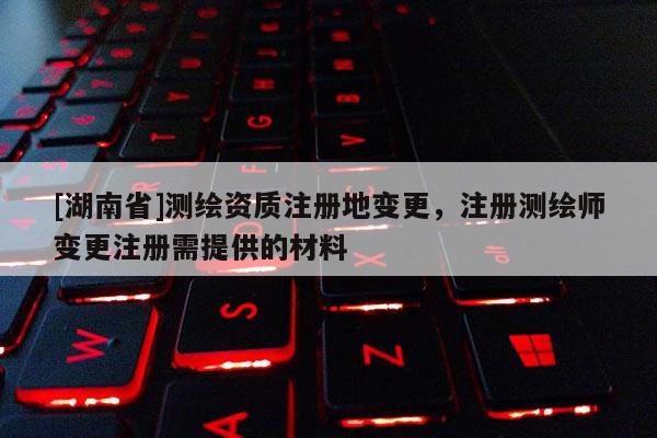 [湖南省]測(cè)繪資質(zhì)注冊(cè)地變更，注冊(cè)測(cè)繪師變更注冊(cè)需提供的材料