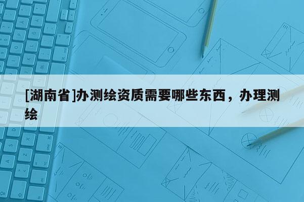 [湖南省]辦測(cè)繪資質(zhì)需要哪些東西，辦理測(cè)繪