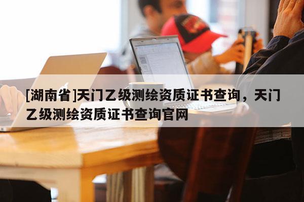 [湖南省]天門乙級測繪資質(zhì)證書查詢，天門乙級測繪資質(zhì)證書查詢官網(wǎng)