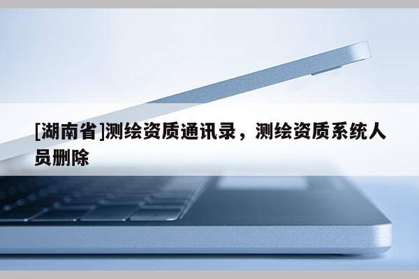 [湖南省]測(cè)繪資質(zhì)通訊錄，測(cè)繪資質(zhì)系統(tǒng)人員刪除