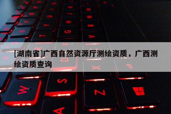 [湖南省]廣西自然資源廳測繪資質(zhì)，廣西測繪資質(zhì)查詢