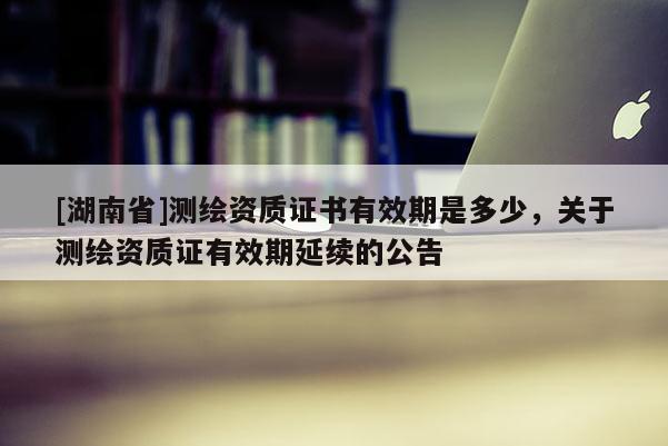 [湖南省]測(cè)繪資質(zhì)證書有效期是多少，關(guān)于測(cè)繪資質(zhì)證有效期延續(xù)的公告