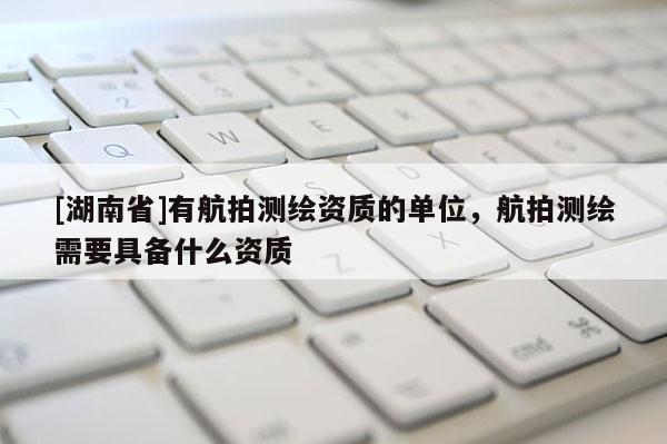 [湖南省]有航拍測(cè)繪資質(zhì)的單位，航拍測(cè)繪需要具備什么資質(zhì)