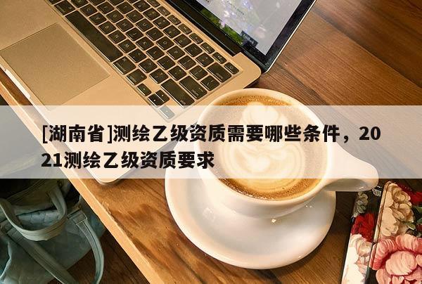 [湖南省]測繪乙級資質(zhì)需要哪些條件，2021測繪乙級資質(zhì)要求