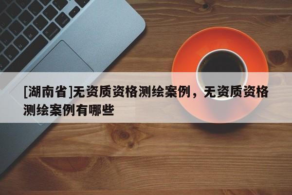 [湖南省]無資質(zhì)資格測繪案例，無資質(zhì)資格測繪案例有哪些