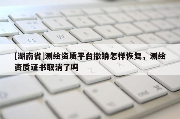[湖南省]測繪資質平臺撤銷怎樣恢復，測繪資質證書取消了嗎
