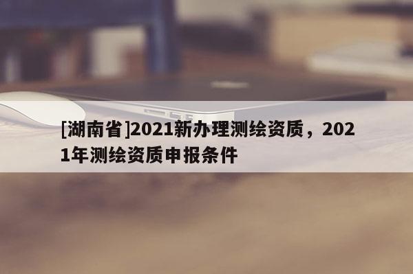 [湖南省]2021新辦理測繪資質(zhì)，2021年測繪資質(zhì)申報(bào)條件
