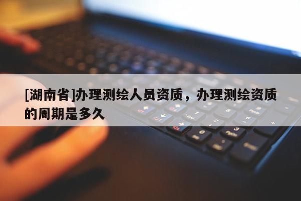 [湖南省]辦理測繪人員資質(zhì)，辦理測繪資質(zhì)的周期是多久