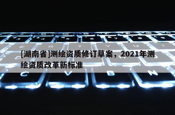 [湖南省]測繪資質(zhì)修訂草案，2021年測繪資質(zhì)改革新標準