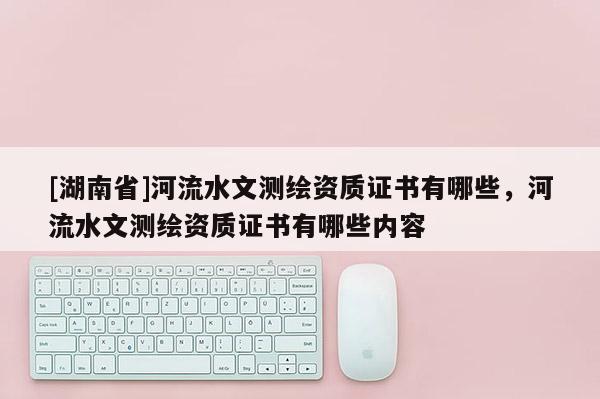 [湖南省]河流水文測繪資質證書有哪些，河流水文測繪資質證書有哪些內容