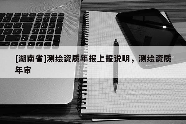 [湖南省]測(cè)繪資質(zhì)年報(bào)上報(bào)說明，測(cè)繪資質(zhì)年審