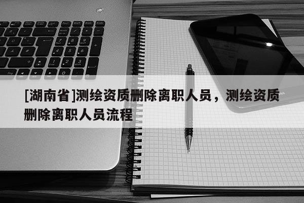 [湖南省]測繪資質刪除離職人員，測繪資質刪除離職人員流程