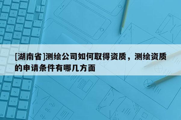[湖南省]測繪公司如何取得資質(zhì)，測繪資質(zhì)的申請條件有哪幾方面