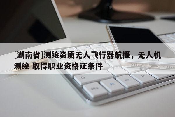 [湖南省]測繪資質(zhì)無人飛行器航攝，無人機(jī)測繪 取得職業(yè)資格證條件