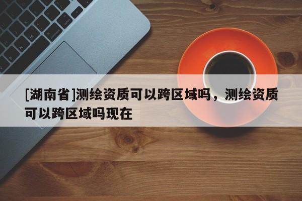 [湖南省]測繪資質(zhì)可以跨區(qū)域嗎，測繪資質(zhì)可以跨區(qū)域嗎現(xiàn)在
