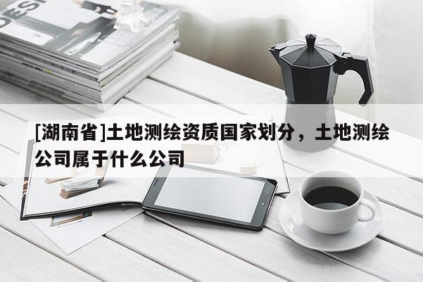 [湖南省]土地測繪資質(zhì)國家劃分，土地測繪公司屬于什么公司