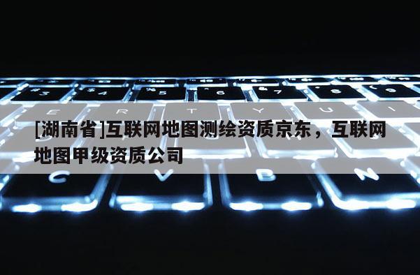 [湖南省]互聯(lián)網(wǎng)地圖測繪資質(zhì)京東，互聯(lián)網(wǎng)地圖甲級資質(zhì)公司