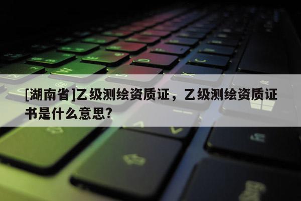 [湖南省]乙級測繪資質(zhì)證，乙級測繪資質(zhì)證書是什么意思?