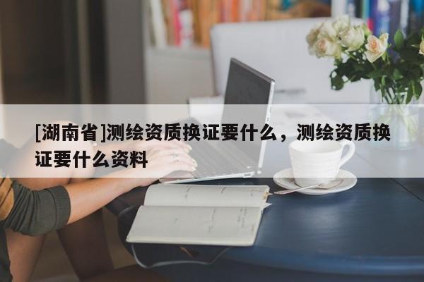 [湖南省]測繪資質(zhì)換證要什么，測繪資質(zhì)換證要什么資料