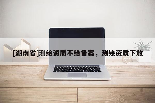 [湖南省]測繪資質(zhì)不給備案，測繪資質(zhì)下放