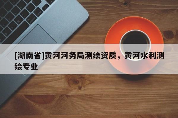 [湖南省]黃河河務(wù)局測(cè)繪資質(zhì)，黃河水利測(cè)繪專業(yè)