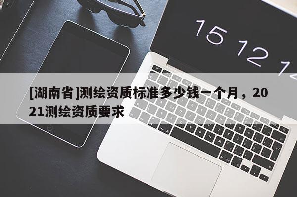 [湖南省]測繪資質(zhì)標(biāo)準(zhǔn)多少錢一個月，2021測繪資質(zhì)要求