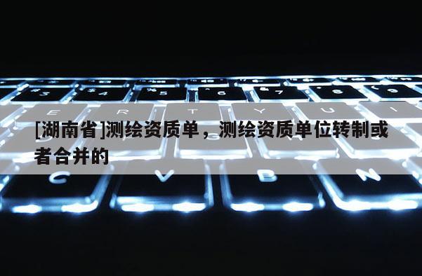 [湖南省]測繪資質(zhì)單，測繪資質(zhì)單位轉(zhuǎn)制或者合并的