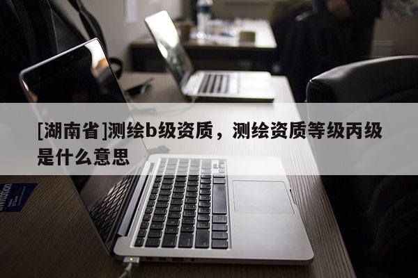 [湖南省]測繪b級資質，測繪資質等級丙級是什么意思