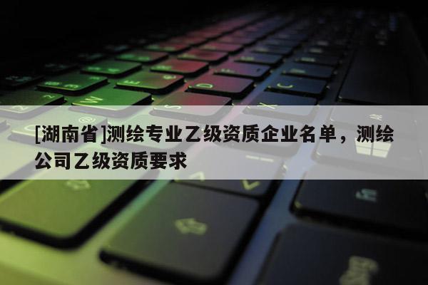 [湖南省]測(cè)繪專業(yè)乙級(jí)資質(zhì)企業(yè)名單，測(cè)繪公司乙級(jí)資質(zhì)要求