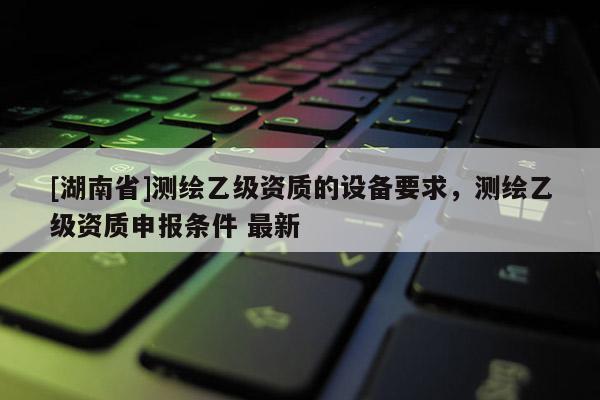 [湖南省]測繪乙級資質(zhì)的設(shè)備要求，測繪乙級資質(zhì)申報條件 最新
