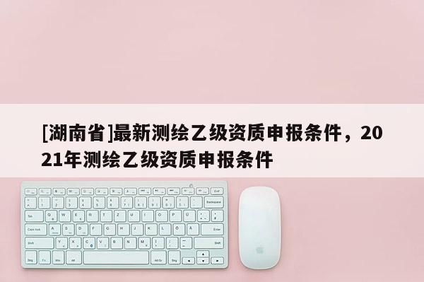 [湖南省]最新測繪乙級資質(zhì)申報條件，2021年測繪乙級資質(zhì)申報條件