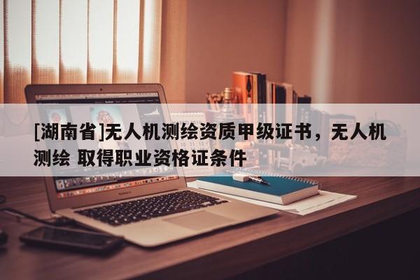 [湖南省]無人機(jī)測繪資質(zhì)甲級證書，無人機(jī)測繪 取得職業(yè)資格證條件