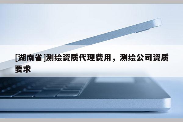[湖南省]測繪資質(zhì)代理費用，測繪公司資質(zhì)要求