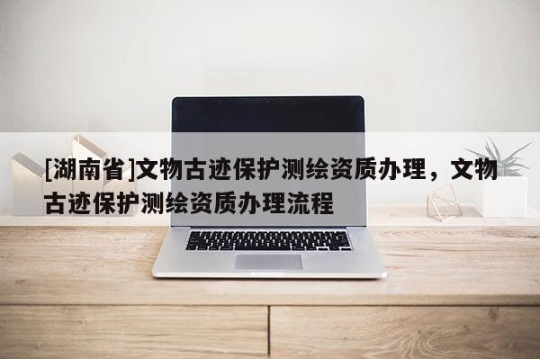 [湖南省]文物古跡保護測繪資質(zhì)辦理，文物古跡保護測繪資質(zhì)辦理流程