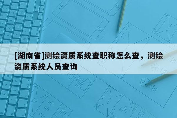 [湖南省]測(cè)繪資質(zhì)系統(tǒng)查職稱(chēng)怎么查，測(cè)繪資質(zhì)系統(tǒng)人員查詢(xún)